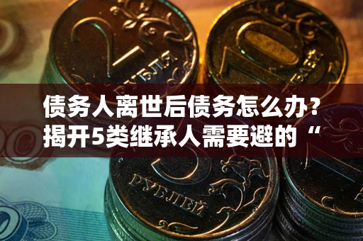 济南债务人离世后债务怎么办？揭开5类继承人需要避的“坑”