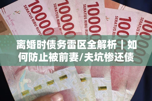 济南离婚时债务雷区全解析｜如何防止被前妻/夫坑惨还债？