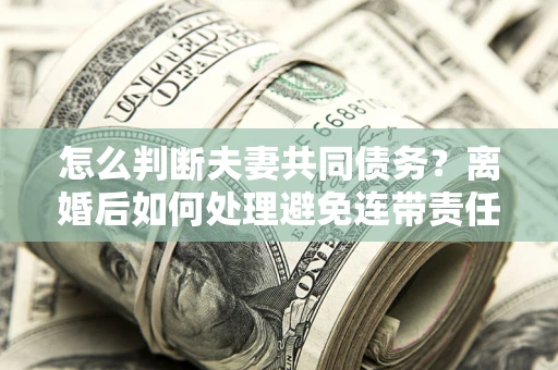 济南怎么判断夫妻共同债务？离婚后如何处理避免连带责任？